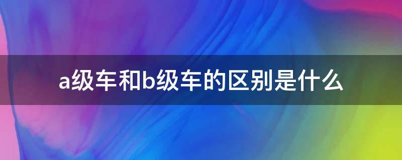 a级车和b级车的区别是什么 A级车和B级车有啥区别