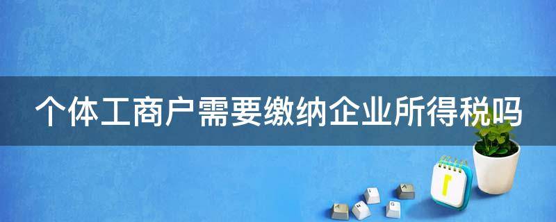 个体工商户需要缴纳企业所得税吗（个体工商户需要缴纳企业所得税吗?）