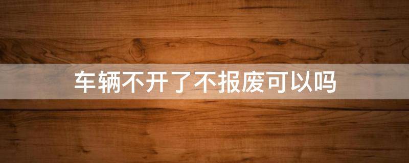 车辆不开了不报废可以吗 汽车不开了需要报废吗