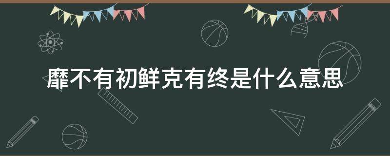 靡不有初鲜克有终是什么意思 靡不有初 鲜克有终什么意