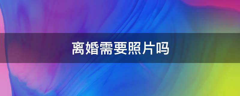 离婚需要照片吗 2022离婚需要照片吗