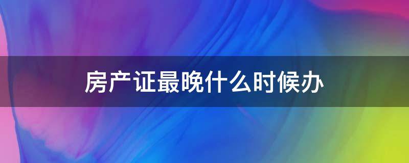 房产证最晚什么时候办（房产证最迟什么时候拿）