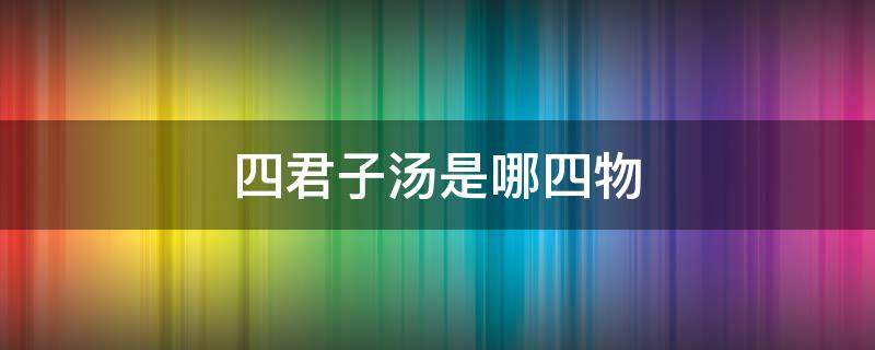 四君子汤是哪四物 四君子汤是哪四物各多少克