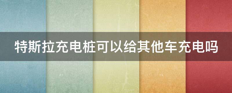 特斯拉充电桩可以给其他车充电吗 特斯拉充电桩可以给其他车充电吗快充