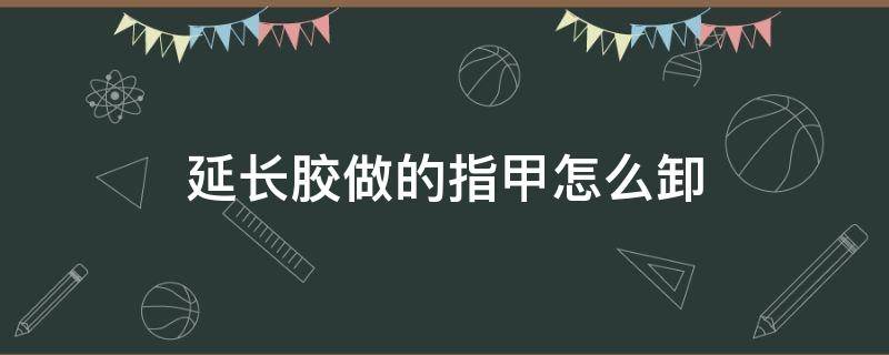 延长胶做的指甲怎么卸（指甲延长胶怎么洗掉）