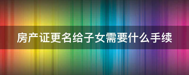 房产证更名给子女需要什么手续（房产证更名给子女需要什么手续吗）