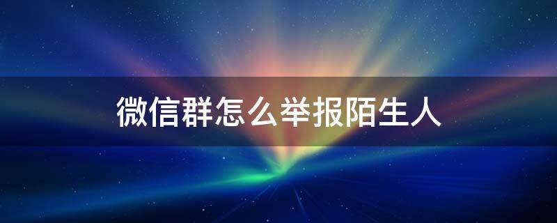 微信群怎么举报陌生人 怎么在微信群举报陌生人