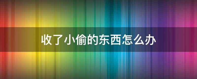 收了小偷的东西怎么办 小偷偷来的东西收来严重吗?