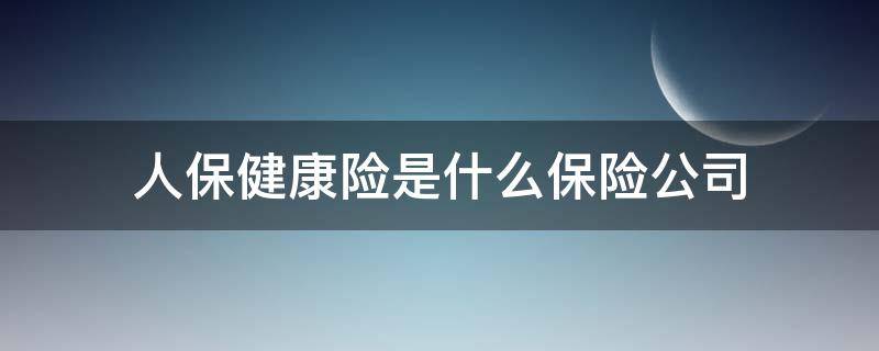 人保健康险是什么保险公司（人保健康是哪个保险公司）