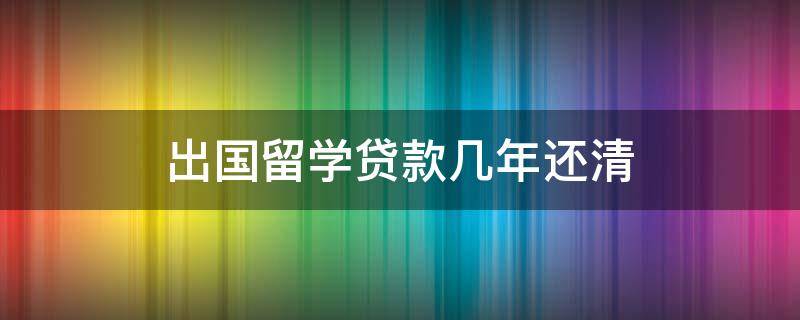 出国留学贷款几年还清 出国留学贷款什么时候还