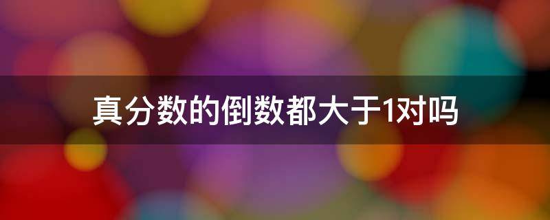 真分数的倒数都大于1对吗 真分数的倒数都大于一假分数的倒数都小于1对还是错