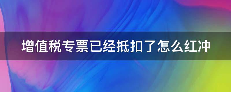 增值税专票已经抵扣了怎么红冲 增值税专用发票已抵扣怎么红字重开