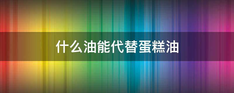 什么油能代替蛋糕油（蛋糕用的油可以用普通油代替吗）