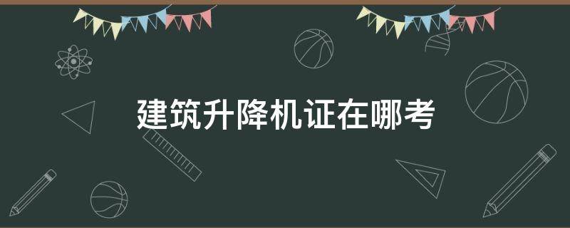 建筑升降机证在哪考 建筑施工升降机证在哪里考