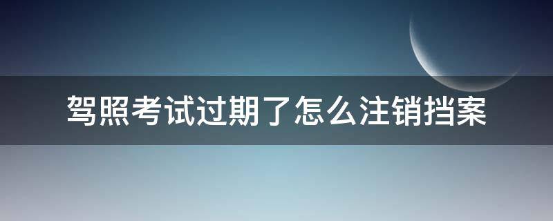 驾照考试过期了怎么注销挡案 报考驾校档案过期了用不用去注销