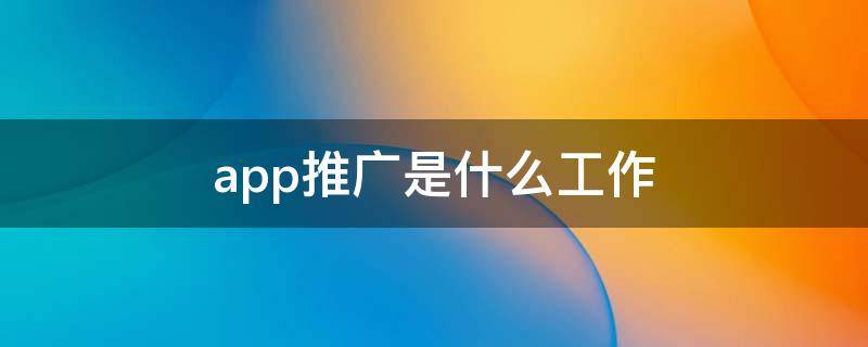 app推广是什么工作 app推广是啥工作内容