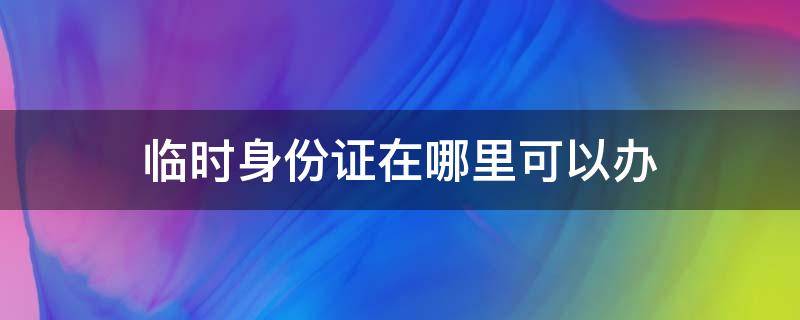 临时身份证在哪里可以办（临时身份证在哪里可以办手机卡）