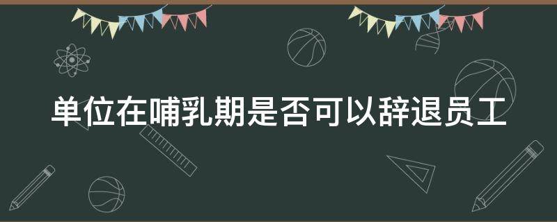 单位在哺乳期是否可以辞退员工（单位在哺乳期能辞退员工吗）