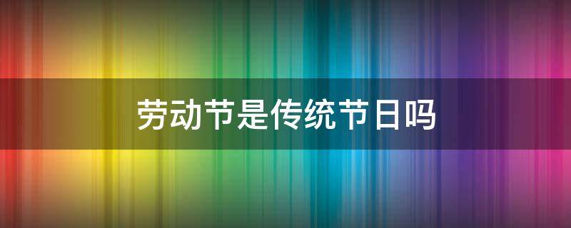 劳动节是传统节日吗 劳动节是传统节日吗?答是还是不是呢?