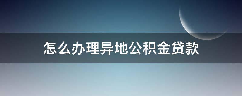 怎么办理异地公积金贷款 怎么办理异地公积金贷款买房