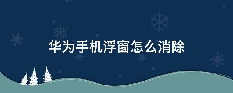 华为手机浮窗怎么消除 怎样去除华为手机上的浮窗