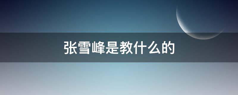 张雪峰是教什么的 张雪峰教啥