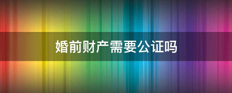 婚前财产需要公证吗（再婚婚前财产需要公证吗）