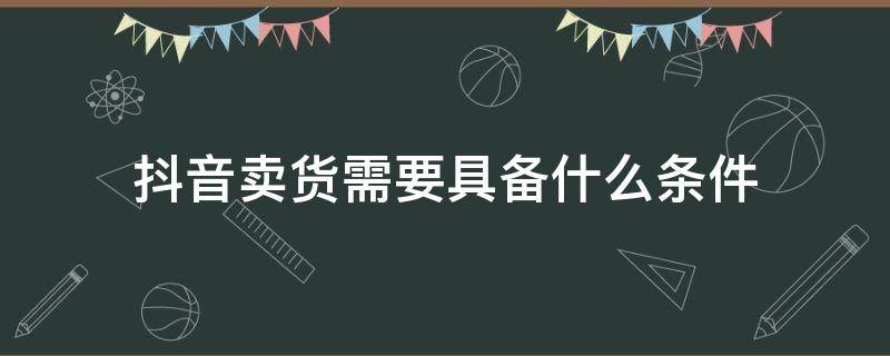 抖音卖货需要具备什么条件（抖音卖货需要具备什么条件可以说价格）