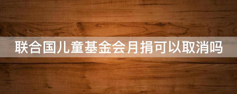 联合国儿童基金会月捐可以取消吗 联合国儿童基金会月捐可以取消吗微信