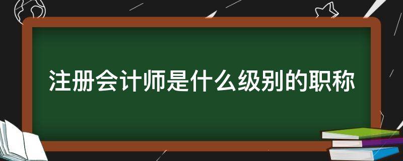 注册会计师是什么级别的职称（注册会计师相当于什么级别的职称）