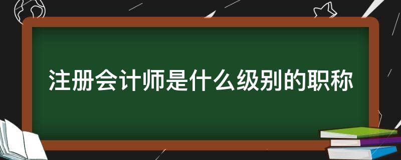 注册会计师是什么级别的职称（注册会计师相当于什么级别的职称）