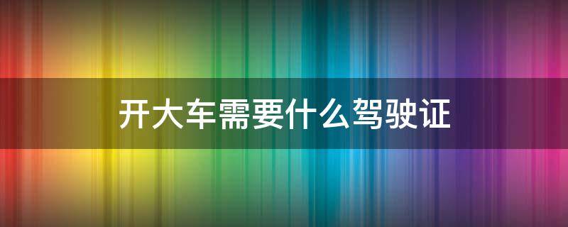 开大车需要什么驾驶证（开大车需要什么驾照）