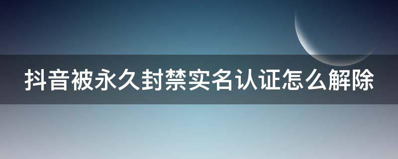 抖音被永久封禁实名认证怎么解除 抖音被永久封禁实名认证怎么解除呢