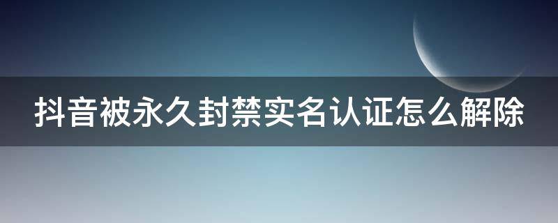 抖音被永久封禁实名认证怎么解除 抖音被永久封禁实名认证怎么解除呢