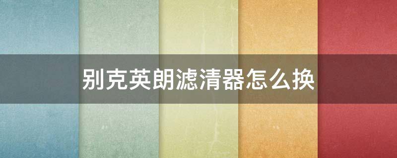 别克英朗滤清器怎么换（别克英朗汽滤怎么拆装）