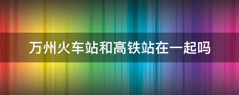 万州火车站和高铁站在一起吗（万州火车站和动车站是一起的吗）