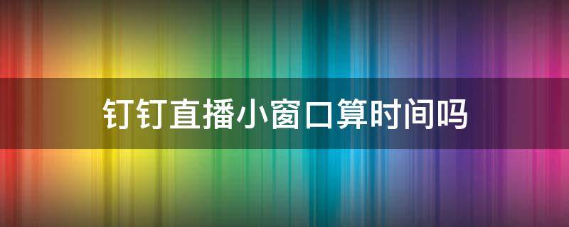 钉钉直播小窗口算时间吗（小窗口看钉钉直播算进时长吗）