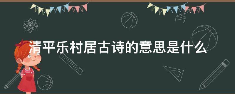 清平乐村居古诗的意思是什么（清平乐村居的意思古诗的意思）