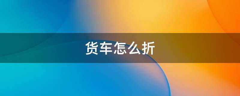 货车怎么折 货车怎么折旧