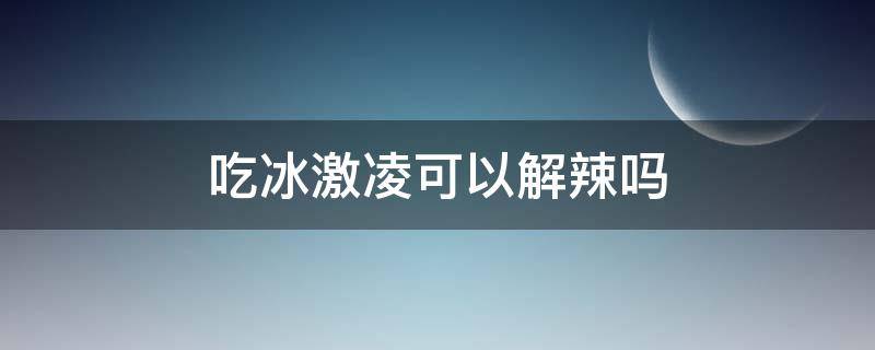 吃冰激凌可以解辣吗 吃冰能解辣吗