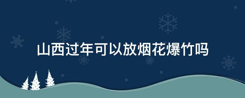 山西过年可以放烟花爆竹吗（山西春节可以燃放烟花爆竹吗）