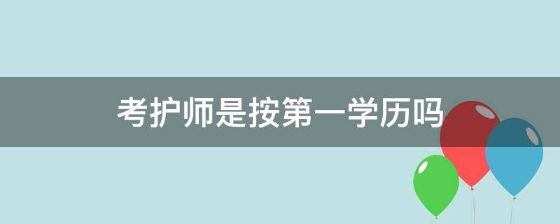 考护师是按第一学历吗（考护师是第一学历还是第二学历）