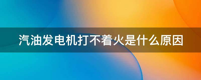 汽油发电机打不着火是什么原因（汽油发电机不打火什么问题）