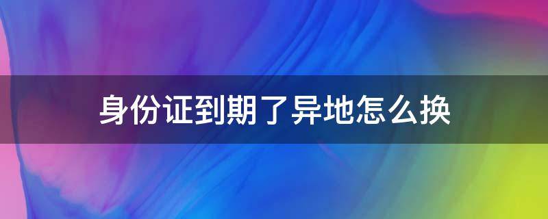 身份证到期了异地怎么换（身份证到期了异地怎么换没有居住证）