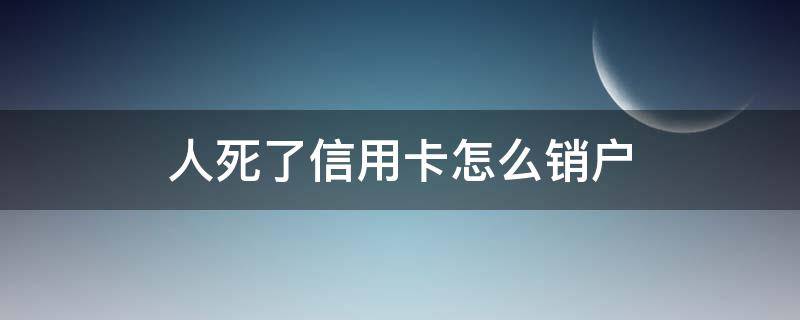 人死了信用卡怎么销户（如果人死亡了户口也销了信用卡还要注销吗）