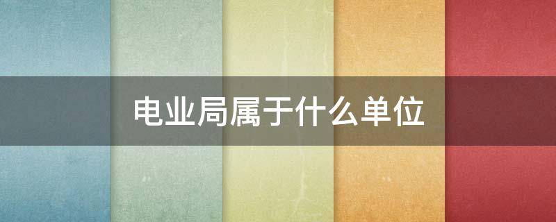 电业局属于什么单位 电业局的下属单位是什么