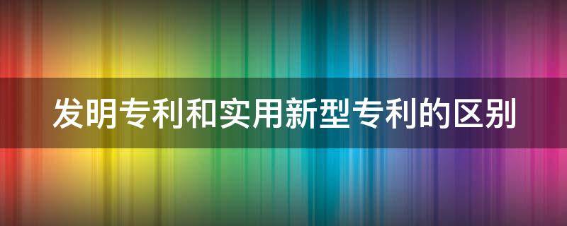 发明专利和实用新型专利的区别（发明专利和实用新型专利的区别在于）