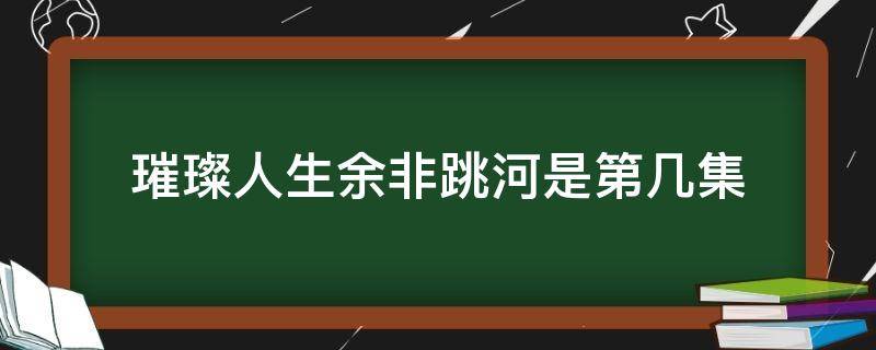 璀璨人生余非跳河是第几集（璀璨人生余非知道身世跳水第几集）