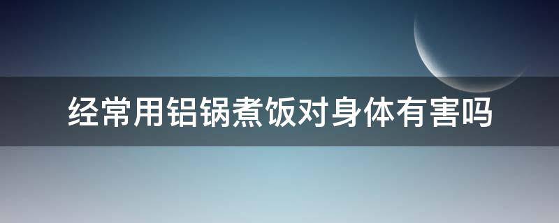 经常用铝锅煮饭对身体有害吗 铝锅烧饭有害健康吗?