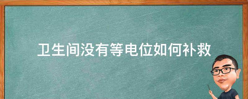 卫生间没有等电位如何补救（卫生间没装等电位有事吗）